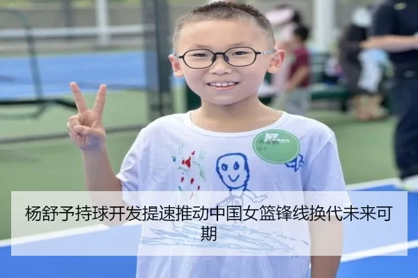 杨舒予持球开发提速推动中国女篮锋线换代未来可期